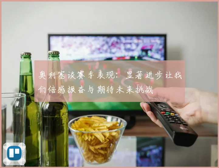 奥利塞谈赛季表现：显著进步让我们倍感振奋与期待未来挑战