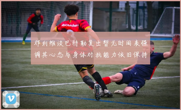 邓利维谈巴特勒复出暂无时间表强调其心态与身体对抗能力依旧保持