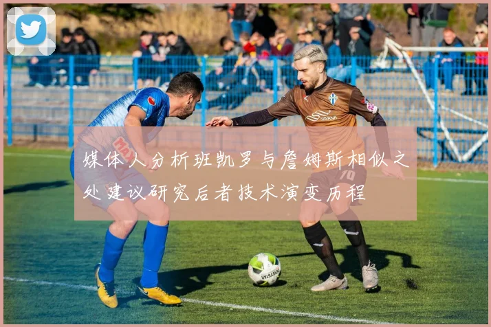 媒体人分析班凯罗与詹姆斯相似之处建议研究后者技术演变历程