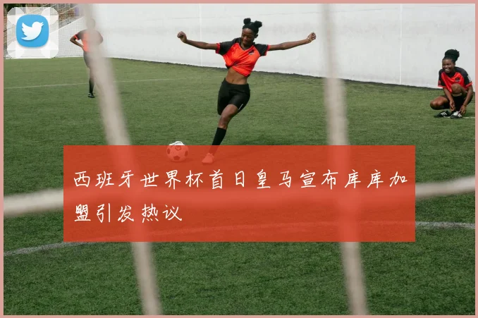 西班牙世界杯首日皇马宣布库库加盟引发热议