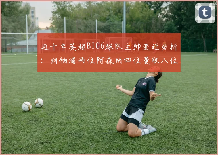 近十年英超BIG6球队主帅变迁分析：利物浦两位阿森纳四位曼联八位切尔西热刺十位