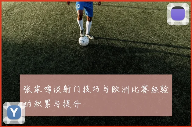 张家鸣谈射门技巧与欧洲比赛经验的积累与提升