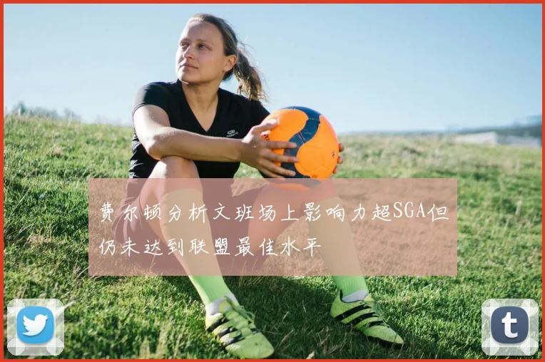 费尔顿分析文班场上影响力超SGA但仍未达到联盟最佳水平