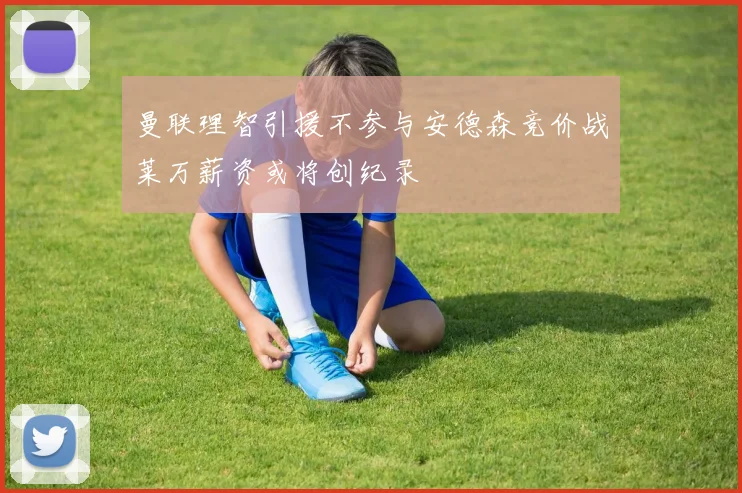 曼联理智引援不参与安德森竞价战莱万薪资或将创纪录