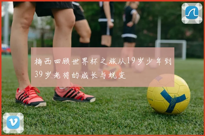 梅西回顾世界杯之旅从19岁少年到39岁老将的成长与蜕变