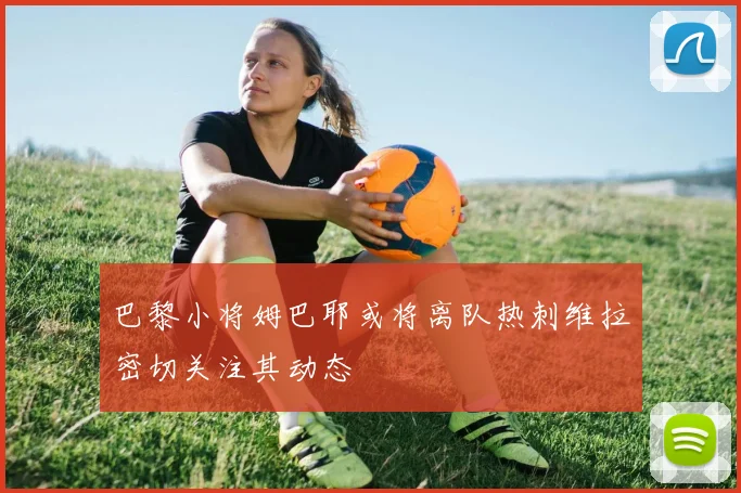 巴黎小将姆巴耶或将离队热刺维拉密切关注其动态