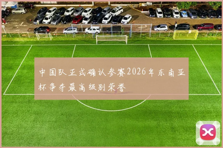 中国队正式确认参赛2026年东南亚杯争夺最高级别荣誉