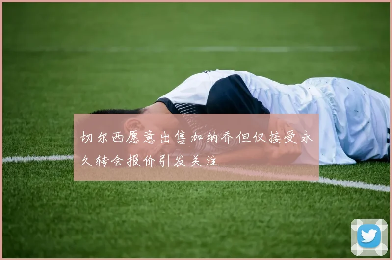 切尔西愿意出售加纳乔但仅接受永久转会报价引发关注