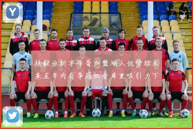 杨毅分析字母哥加盟湖人优势称未来五年内有争冠机会库里吸引力下降