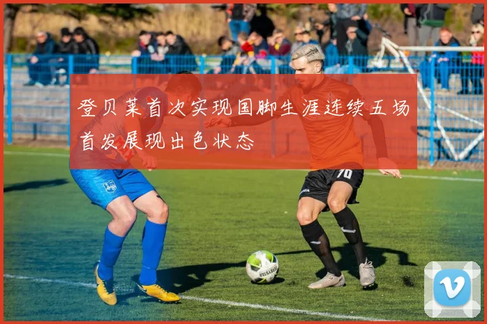 登贝莱首次实现国脚生涯连续五场首发展现出色状态