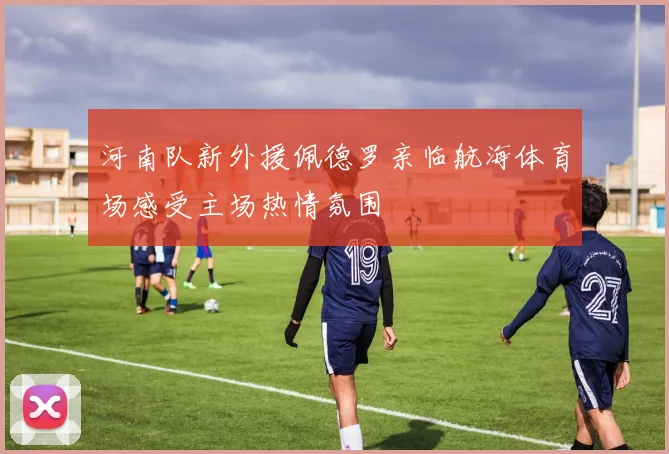 河南队新外援佩德罗亲临航海体育场感受主场热情氛围