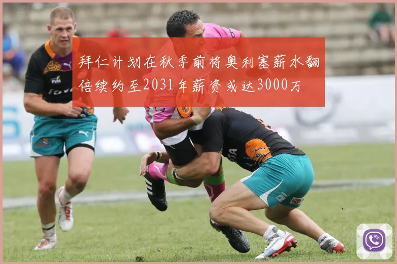 拜仁计划在秋季前将奥利塞薪水翻倍续约至2031年薪资或达3000万
