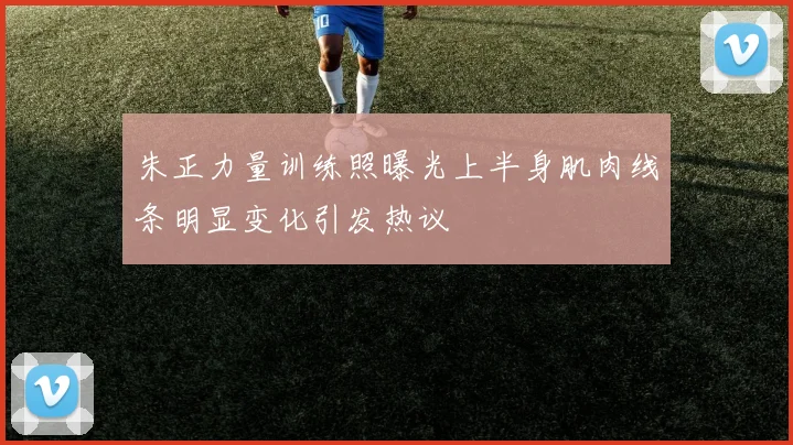 朱正力量训练照曝光上半身肌肉线条明显变化引发热议