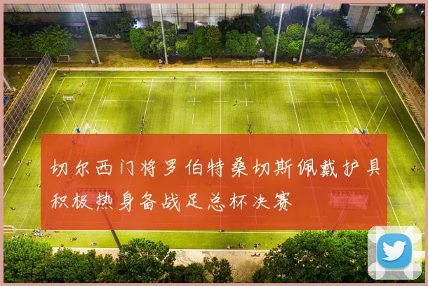 切尔西门将罗伯特桑切斯佩戴护具积极热身备战足总杯决赛