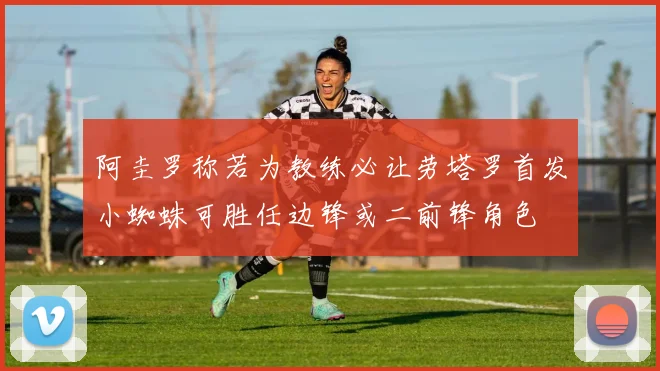 阿圭罗称若为教练必让劳塔罗首发小蜘蛛可胜任边锋或二前锋角色