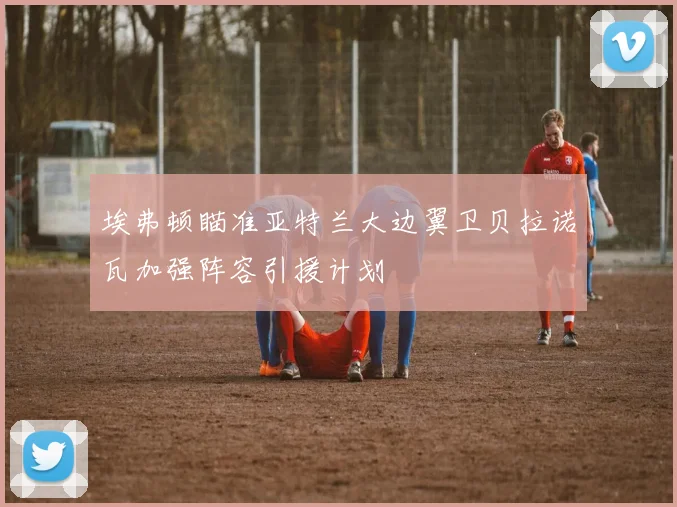 埃弗顿瞄准亚特兰大边翼卫贝拉诺瓦加强阵容引援计划