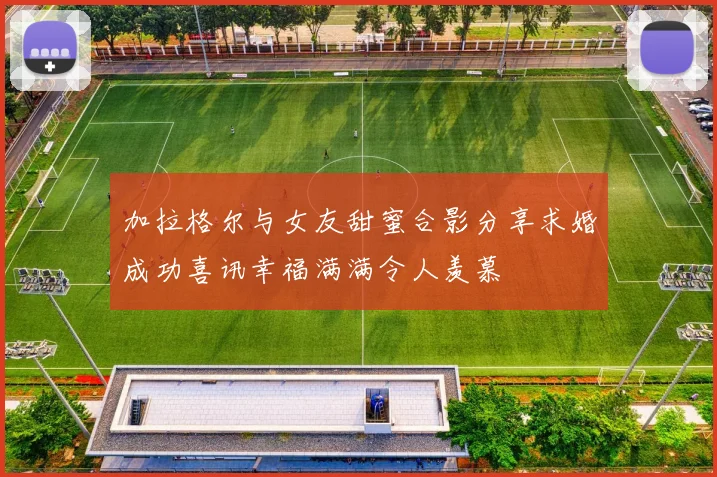 加拉格尔与女友甜蜜合影分享求婚成功喜讯幸福满满令人羡慕