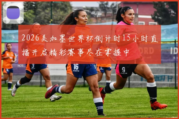 2026美加墨世界杯倒计时15小时直播开启精彩赛事尽在掌握中