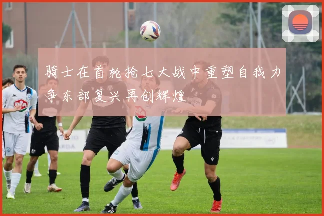 骑士在首轮抢七大战中重塑自我力争东部复兴再创辉煌