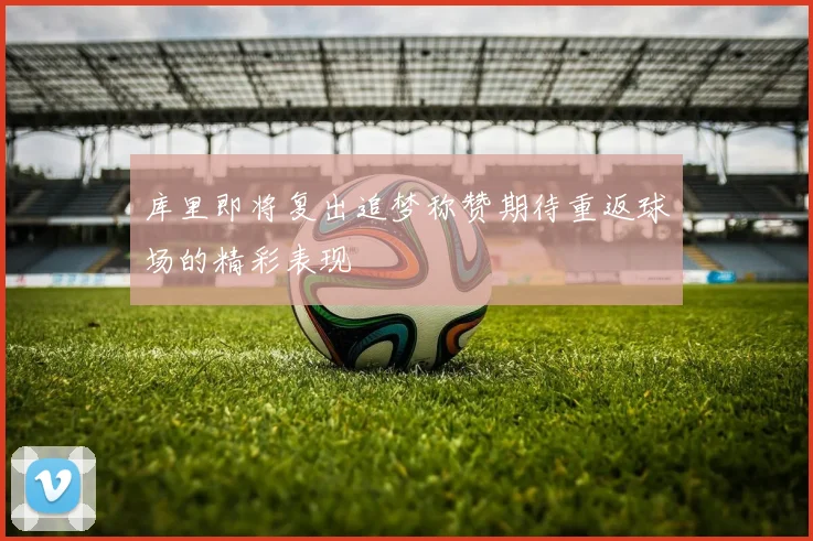 库里即将复出追梦称赞期待重返球场的精彩表现