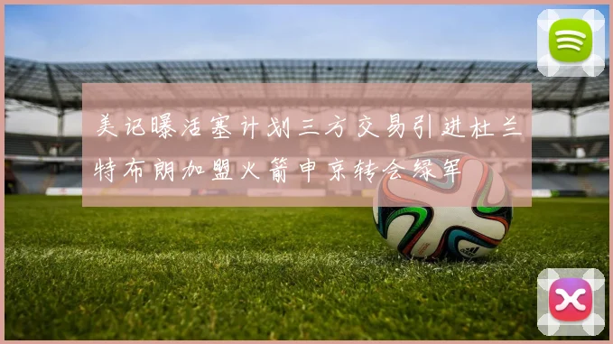 美记曝活塞计划三方交易引进杜兰特布朗加盟火箭申京转会绿军